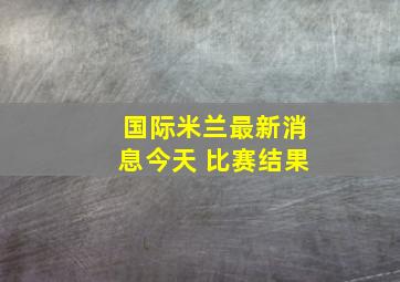 国际米兰最新消息今天 比赛结果